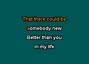 That there could be

somebody new

Better than you

in my life