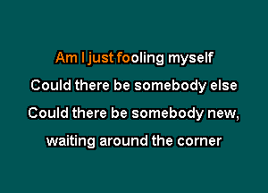 Am Ijust fooling myself

Could there be somebody else

Could there be somebody new,

waiting around the corner