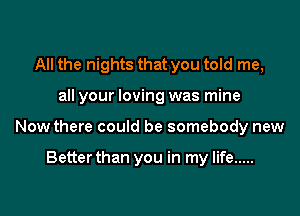 All the nights that you told me,

all your loving was mine

Now there could be somebody new

Betterthan you in my life .....