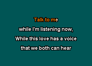 Talk to me

while I'm listening now,

While this love has a voice

that we both can hear