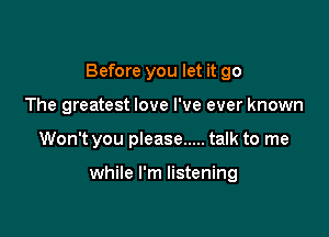 Before you let it go

The greatest love I've ever known
Won't you please ..... talk to me

while I'm listening