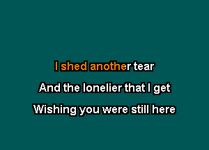 lshed another tear

And the lonelier that I get

Wishing you were still here