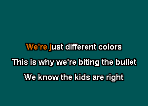 We're just different colors

This is why we're biting the bullet

We know the kids are right