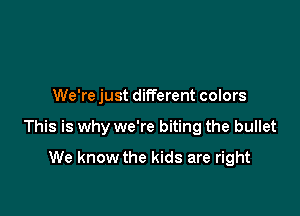 We're just different colors

This is why we're biting the bullet

We know the kids are right