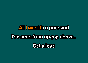 All lwant is a pure and

I've seen from up-p-p above..

Get a love