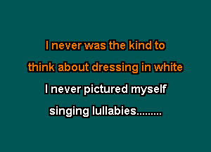 I never was the kind to

think about dressing in white

I never pictured myself

singing lullabies .........