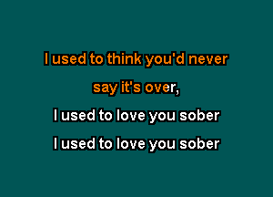 I used to think you'd never
say it's over,

I used to love you sober

I used to love you sober
