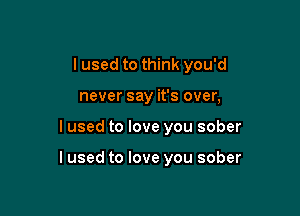I used to think you'd
never say it's over,

I used to love you sober

I used to love you sober