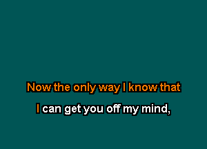 Now the only way I know that

I can get you off my mind,