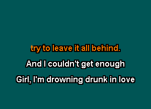 try to leave it all behind.
And I couldn't get enough

Girl, I'm drowning drunk in love