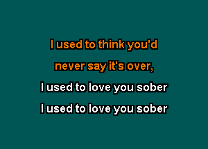 I used to think you'd
never say it's over,

I used to love you sober

I used to love you sober