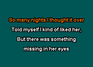 So many nights lthought it over
Told myselfl kind ofliked her,

But there was something

missing in her eyes