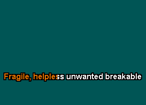 Fragile, helpless unwanted breakable