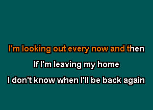 I'm looking out every now and then

lfl'm leaving my home

I don't know when I'll be back again