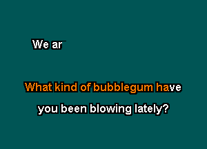 What kind of bubeegum have

you been blowing lately?
