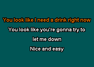 You look like I need a drink right now

You look like you're gonna try to
let me down

Nice and easy