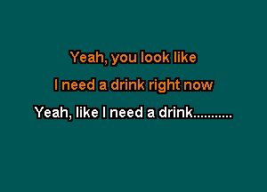 Yeah, you look like

I need a drink right now

Yeah, like I need a drink ...........