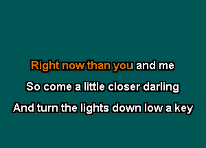 Right now than you and me

So come a little closer darling

And turn the lights down low a key