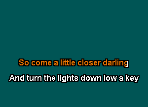 So come a little closer darling

And turn the lights down low a key