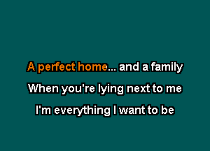 A perfect home... and a family

When you're lying next to me

I'm everything lwant to be