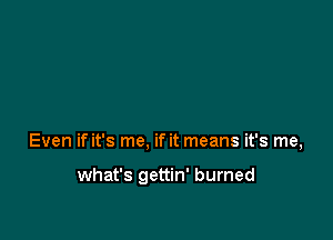 Even if it's me, if it means it's me,

what's gettin' burned