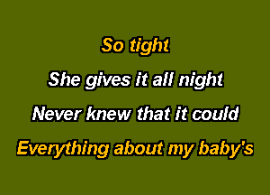 So tight
She gives it all night

Never knew that it coufd

Everything about my baby's