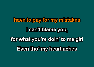 have to pay for my mistakes

I can't blame you,

for what you're doin' to me girl

Even tho' my heart aches