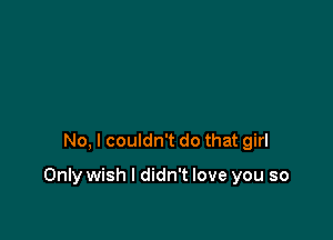 No, I couldn't do that girl

Only wish I didn't love you so