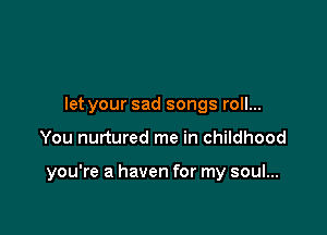 let your sad songs roll...

You nurtured me in childhood

you're a haven for my soul...
