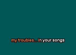 my troubles... in your songs
