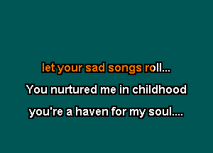 let your sad songs roll...

You nurtured me in childhood

you're a haven for my soul....
