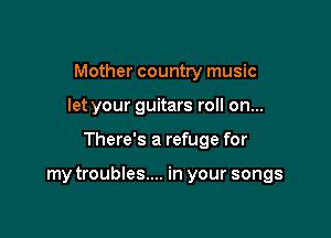 Mother country music

let your guitars roll on...

There's a refuge for

my troubles.... in your songs
