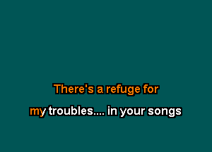 There's a refuge for

my troubles.... in your songs