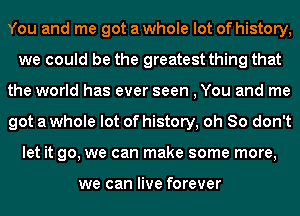 You and me got a whole lot of history,
we could be the greatest thing that
the world has ever seen , You and me
got a whole lot of history, oh So don't
let it go, we can make some more,

we can live forever