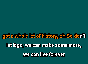 got a whole lot of history, oh So don't

let it go, we can make some more,

we can live forever