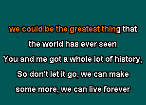 we could be the greatest thing that
the world has ever seen
You and me got a whole lot of history,
So don't let it go, we can make

some more, we can live forever