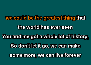 we could be the greatest thing that
the world has ever seen
You and me got a whole lot of history,
So don't let it go, we can make

some more, we can live forever