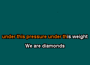 under this pressure under this weight

We are diamonds