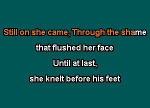 Still on she came, Through the shame

that flushed her face
Until at last,

she knelt before his feet