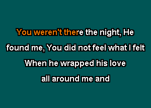 You weren't there the night, He

found me, You did not feel what I felt
When he wrapped his love

all around me and