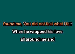 found me, You did not feel what I felt

When he wrapped his love

all around me and