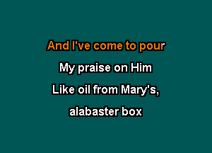 And I've come to pour

My praise on Him
Like oil from Mary's,

alabaster box