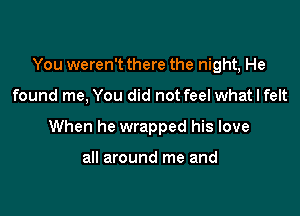 You weren't there the night, He

found me, You did not feel what I felt
When he wrapped his love

all around me and