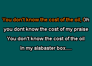 You don't know the cost ofthe oil, Oh
you dont know the cost of my praise
You don't know the cost ofthe oil

In my alabaster box .....