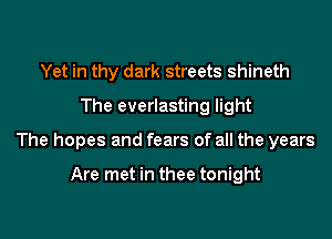 Yet in thy dark streets shineth
The everlasting light

The hopes and fears of all the years

Are met in thee tonight