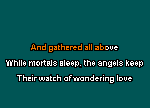 And gathered all above

While mortals sleep, the angels keep

Their watch of wondering love