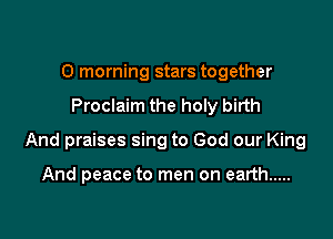 0 morning stars together

Proclaim the holy birth

And praises sing to God our King

And peace to men on earth .....