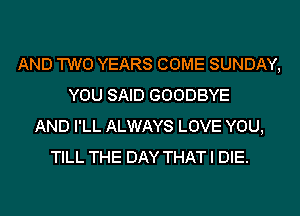 AND TWO YEARS COME SUNDAY,
YOU SAID GOODBYE
AND I'LL ALWAYS LOVE YOU,
TILL THE DAY THAT I DIE.