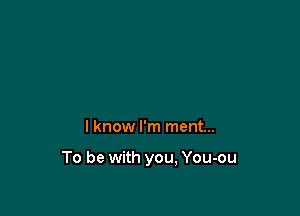 I know I'm ment...

To be with you, You-ou
