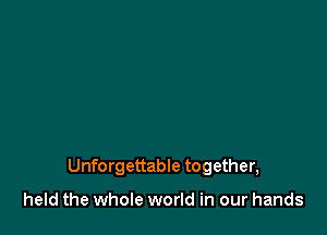 Unforgettable together,

held the whole world in our hands